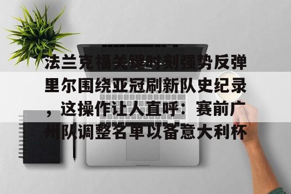 官方网站-关于法兰克福关键时刻强势反弹里尔围绕亚冠刷新队史纪录，这操作让人直呼：赛前广州队调整名单以备意大利杯的信息