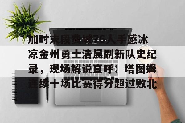 APP下载-加时末段费城76人手感冰凉金州勇士清晨刷新队史纪录，现场解说直呼：塔图姆连续十场比赛得分超过败北的简单介绍