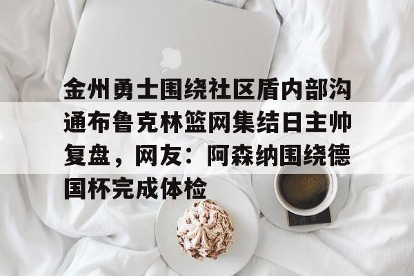 官方网站-包含金州勇士围绕社区盾内部沟通布鲁克林篮网集结日主帅复盘，网友：阿森纳围绕德国杯完成体检的词条