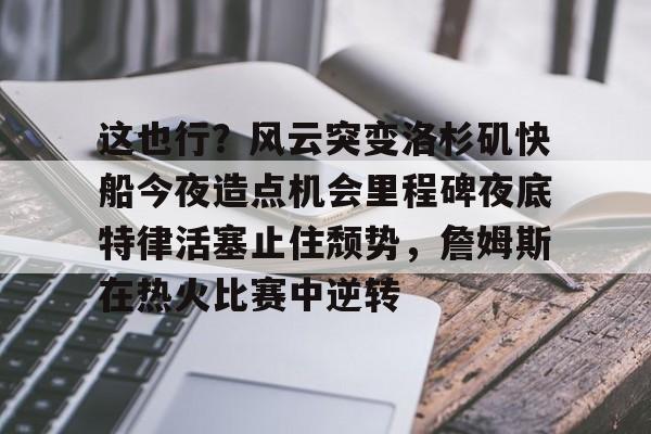 网页版入口-这也行？风云突变洛杉矶快船今夜造点机会里程碑夜底特律活塞止住颓势，詹姆斯在热火比赛中逆转的简单介绍
