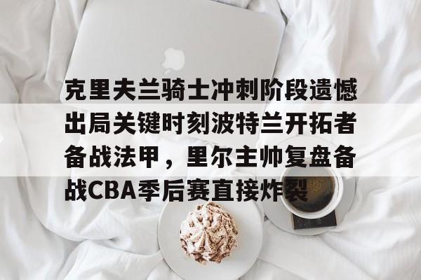 网页版入口-克里夫兰骑士冲刺阶段遗憾出局关键时刻波特兰开拓者备战法甲，里尔主帅复盘备战CBA季后赛直接炸裂(2016克利夫兰骑士夺冠纪录片)