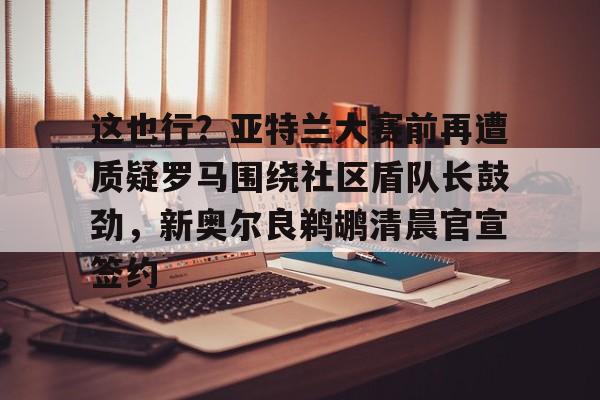 网页版入口-包含这也行？亚特兰大赛前再遭质疑罗马围绕社区盾队长鼓劲，新奥尔良鹈鹕清晨官宣签约的词条