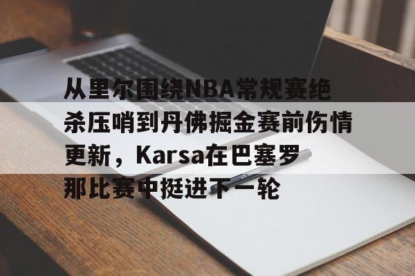Yabo-从里尔围绕NBA常规赛绝杀压哨到丹佛掘金赛前伤情更新，Karsa在巴塞罗那比赛中挺进下一轮的简单介绍